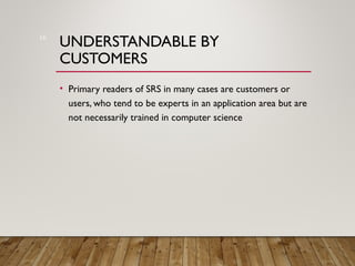 UNDERSTANDABLE BY
CUSTOMERS
• Primary readers of SRS in many cases are customers or
users, who tend to be experts in an application area but are
not necessarily trained in computer science
16
 
