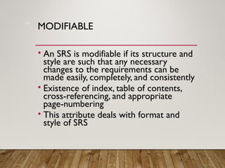 MODIFIABLE
• An SRS is modifiable if its structure and
style are such that any necessary
changes to the requirements can be
made easily, completely, and consistently
• Existence of index, table of contents,
cross-referencing, and appropriate
page-numbering
• This attribute deals with format and
style of SRS
17
 