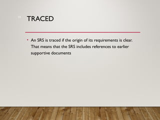 TRACED
• An SRS is traced if the origin of its requirements is clear.
That means that the SRS includes references to earlier
supportive documents
18
 