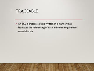 TRACEABLE
• An SRS is traceable if it is written in a manner that
facilitates the referencing of each individual requirement
stated therein
19
 