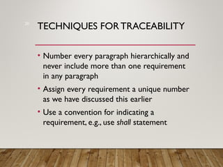 TECHNIQUES FOR TRACEABILITY
• Number every paragraph hierarchically and
never include more than one requirement
in any paragraph
• Assign every requirement a unique number
as we have discussed this earlier
• Use a convention for indicating a
requirement, e.g., use shall statement
20
 