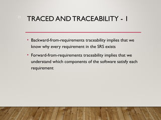 TRACED AND TRACEABILITY - 1
• Backward-from-requirements traceability implies that we
know why every requirement in the SRS exists
• Forward-from-requirements traceability implies that we
understand which components of the software satisfy each
requirement
21
 