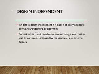 DESIGN INDEPENDENT
• An SRS is design independent if it does not imply a specific
software architecture or algorithm
• Sometimes, it is not possible to have no design information
due to constraints imposed by the customers or external
factors
22
 