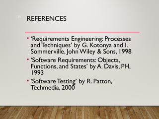REFERENCES
• ‘Requirements Engineering: Processes
and Techniques’ by G. Kotonya and I.
Sommerville, John Wiley & Sons, 1998
• ‘Software Requirements: Objects,
Functions, and States’ by A. Davis, PH,
1993
• ‘SoftwareTesting’ by R. Patton,
Techmedia, 2000
29
 