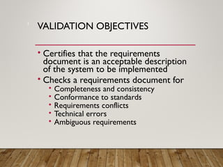 VALIDATION OBJECTIVES
• Certifies that the requirements
document is an acceptable description
of the system to be implemented
• Checks a requirements document for
• Completeness and consistency
• Conformance to standards
• Requirements conflicts
• Technical errors
• Ambiguous requirements
3
 