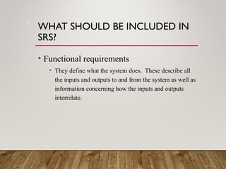WHAT SHOULD BE INCLUDED IN
SRS?
• Functional requirements
• They define what the system does. These describe all
the inputs and outputs to and from the system as well as
information concerning how the inputs and outputs
interrelate.
4
 