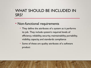 WHAT SHOULD BE INCLUDED IN
SRS?
• Non-functional requirements
• They define the attributes of a system as it performs
its job. They include system’s required levels of
efficiency, reliability, security, maintainability, portability,
visibility, capacity, and standards compliance
• Some of these are quality attributes of a software
product
5
 