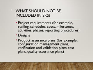 WHAT SHOULD NOT BE
INCLUDED IN SRS?
• Project requirements (for example,
staffing, schedules, costs, milestones,
activities, phases, reporting procedures)
• Designs
• Product assurance plans (for example,
configuration management plans,
verification and validation plans, test
plans, quality assurance plans)
6
 