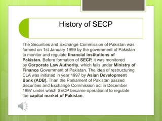 History of SECP
The Securities and Exchange Commission of Pakistan was
formed on 1st January 1999 by the government of Pakistan
to monitor and regulate financial institutions of
Pakistan. Before formation of SECP, it was monitored
by Corporate Law Authority, which falls under Ministry of
Finance Government of Pakistan. The idea of restructuring
CLA was initiated in year 1997 by Asian Development
Bank (ADB). Than the Parliament of Pakistan passed
Securities and Exchange Commission act in December
1997 under which SECP became operational to regulate
the capital market of Pakistan.
 
