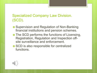 Specialized Company Law Division.
(SCD).
 Supervision and Regulation of Non-Banking
financial institutions and pension schemes.
 The SCD performs the functions of Licensing,
Registration, Regulation and Inspection off-
site surveillance and enforcement.
 SCD is also responsible for centralized
functions.
 