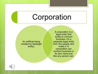 Corporation
An artificial being
created by law(legal
entity).
A corporation is a
legal entity that
exists to conduct
business. It’s a
separate legal entity
from the people who
make it. A
corporation can
conduct business in
its own name just
like any person can.
 