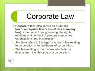 Corporate Law
 Corporate law (also known as business
law or enterprise law or sometimes company
law) is the body of law governing the rights
relations and conduct of persons companies
organizations and businesses .
 the term refers to the legal practice of law relating
to corporation or to the theory of corporation.
 The law relating to the matters which derive
directly from the life-cycle of a corporation.
 