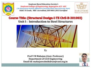 Sanjivani Rural Education Society’s
Sanjivani College of Engineering, Kopargaon-423 603
( An Autonomous Institute Affiliated to Savitribai Phule Pune University, Pune)
NAAC ‘A’ Grade, NBA Accredited, ISO 9001:2015 Certified
Unit I : Introduction to Steel Structures
By
Prof V M Mahajan (Asst. Professor)
Department of Civil Engineering
Email Id: mahajanvalmik@sanjivani.org.in
 