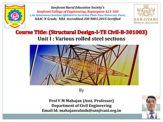 Sanjivani Rural Education Society’s
Sanjivani College of Engineering, Kopargaon-423 603
( An Autonomous Institute Affiliated to Savitribai Phule Pune University, Pune)
NAAC ‘A’ Grade, NBA Accredited, ISO 9001:2015 Certified
Unit I : Various rolled steel sections
By
Prof V M Mahajan (Asst. Professor)
Department of Civil Engineering
Email Id: mahajanvalmik@sanjivani.org.in