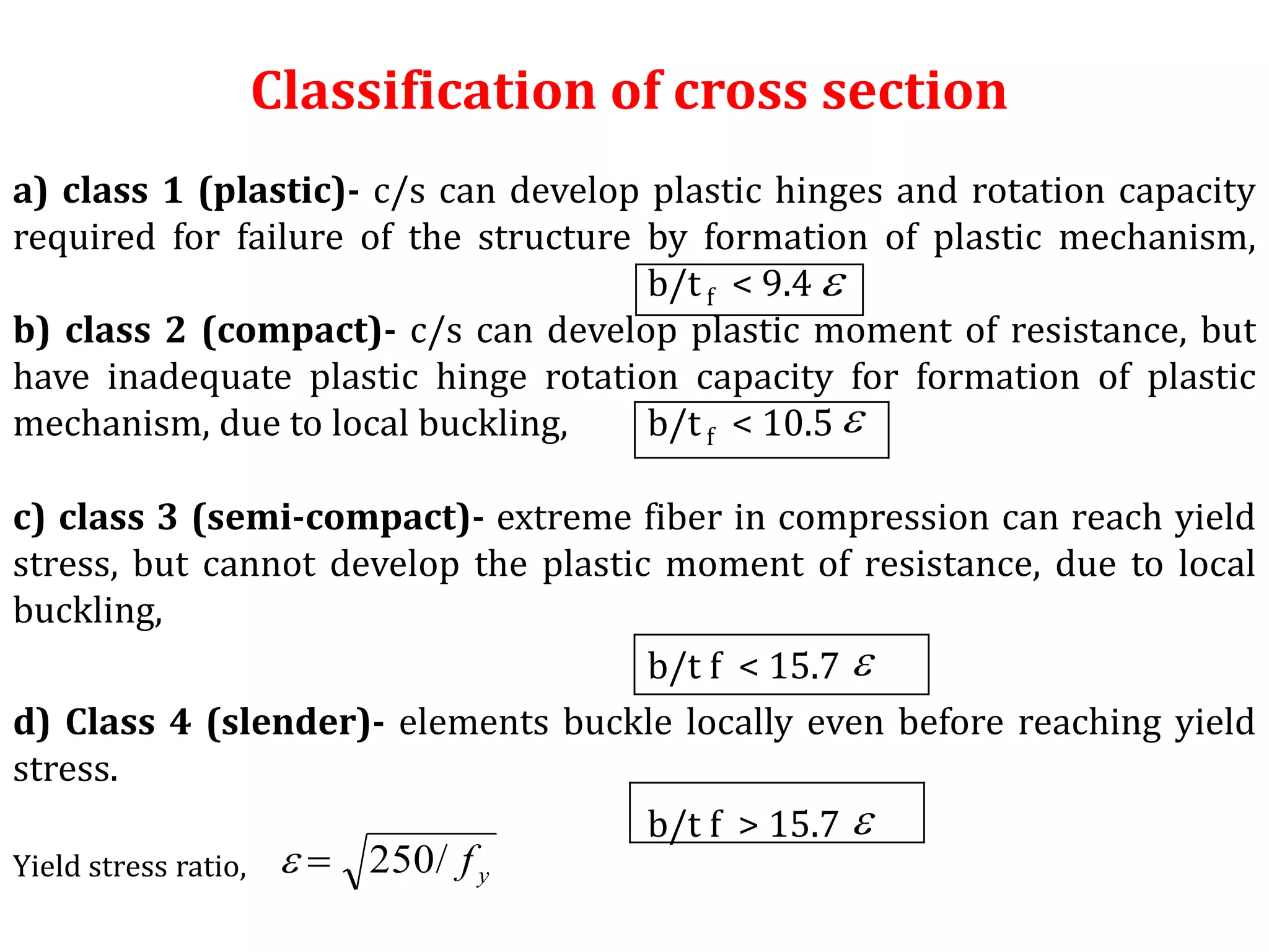 Classification of cross section
a) class 1 (plastic)- c/s can develop plastic hinges and rotation capacity
required for failure of the structure by formation of plastic mechanism,
b/tf < 9.4
b) class 2 (compact)- c/s can develop plastic moment of resistance, but
have inadequate plastic hinge rotation capacity for formation of plastic
mechanism, due to local buckling, b/tf < 10.5
c) class 3 (semi-compact)- extreme fiber in compression can reach yield
stress, but cannot develop the plastic moment of resistance, due to local
buckling,
b/t f < 15.7
d) Class 4 (slender)- elements buckle locally even before reaching yield
stress.
b/t f > 15.7
Yield stress ratio,




yf/250
 