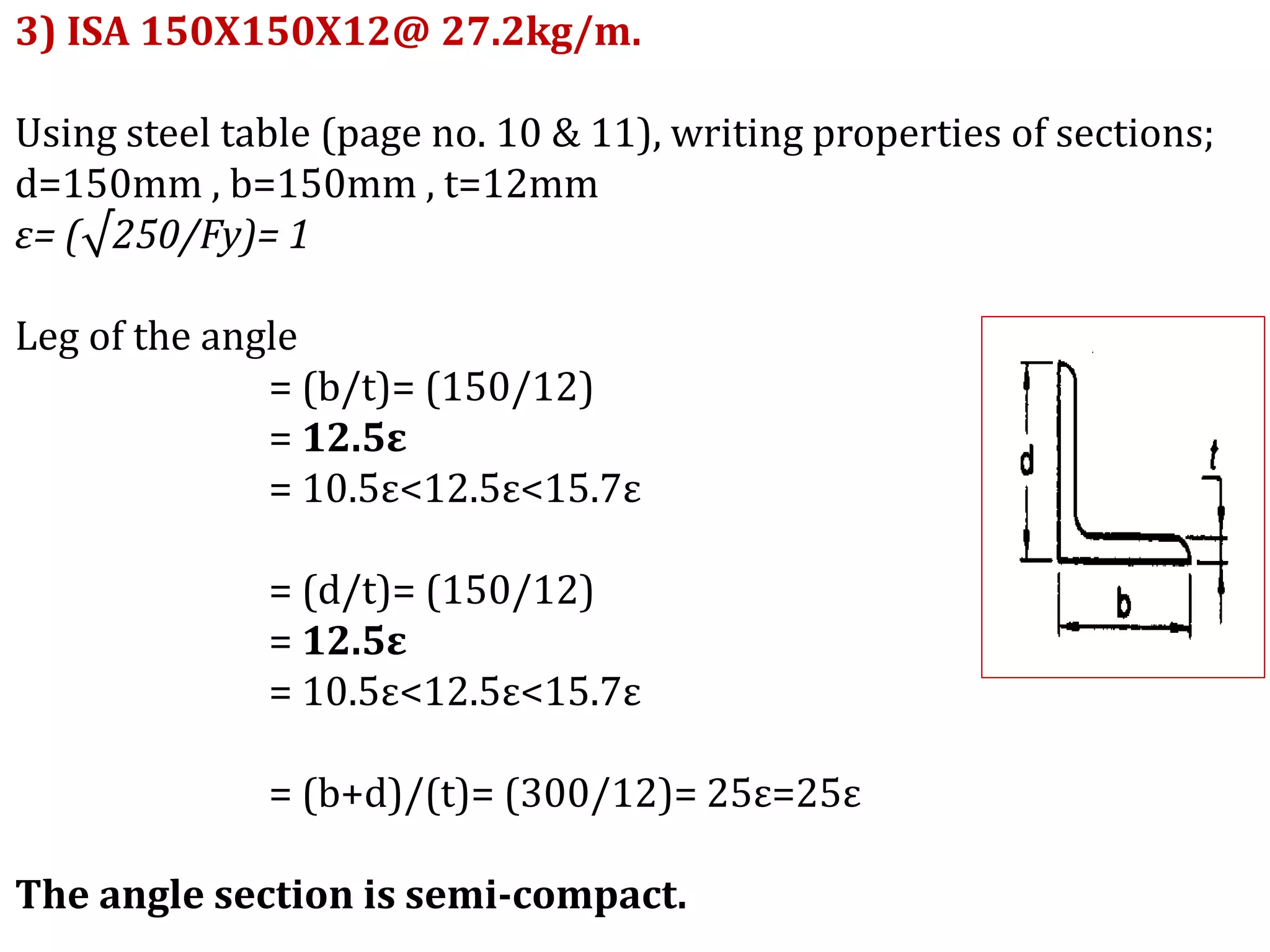 3) ISA 150X150X12@ 27.2kg/m.
Using steel table (page no. 10 & 11), writing properties of sections;
d=150mm , b=150mm , t=12mm
ε= (√250/Fy)= 1
Leg of the angle
= (b/t)= (150/12)
= 12.5ε
= 10.5ε<12.5ε<15.7ε
= (d/t)= (150/12)
= 12.5ε
= 10.5ε<12.5ε<15.7ε
= (b+d)/(t)= (300/12)= 25ε=25ε
The angle section is semi-compact.
 