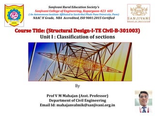 Sanjivani Rural Education Society’s
Sanjivani College of Engineering, Kopargaon-423 603
( An Autonomous Institute Affiliated to Savitribai Phule Pune University, Pune)
NAAC ‘A’ Grade, NBA Accredited, ISO 9001:2015 Certified
Unit I : Classification of sections
By
Prof V M Mahajan (Asst. Professor)
Department of Civil Engineering
Email Id: mahajanvalmik@sanjivani.org.in
 