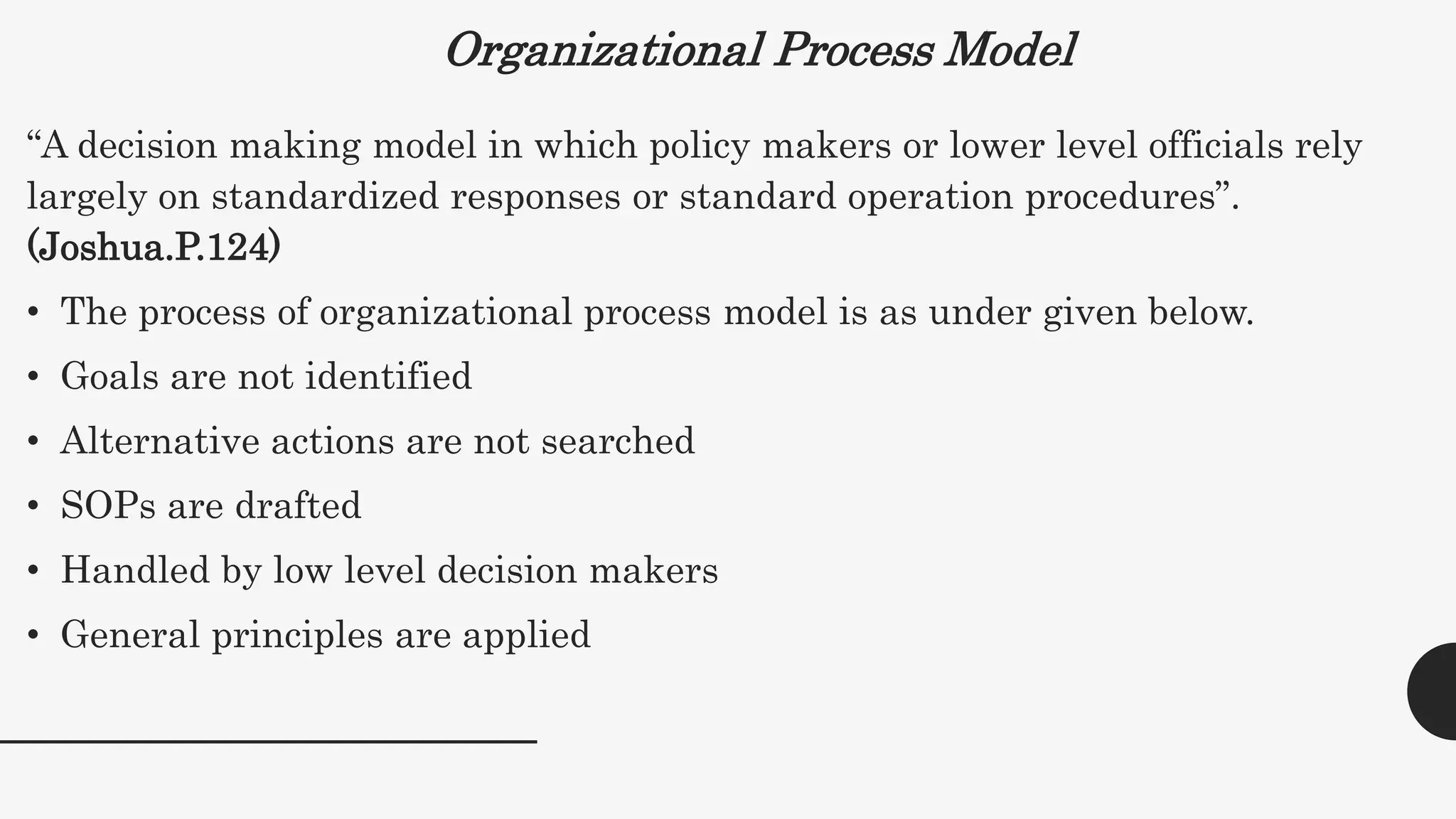 Organizational Process Model
“A decision making model in which policy makers or lower level officials rely
largely on standardized responses or standard operation procedures”.
(Joshua.P.124)
• The process of organizational process model is as under given below.
• Goals are not identified
• Alternative actions are not searched
• SOPs are drafted
• Handled by low level decision makers
• General principles are applied
 