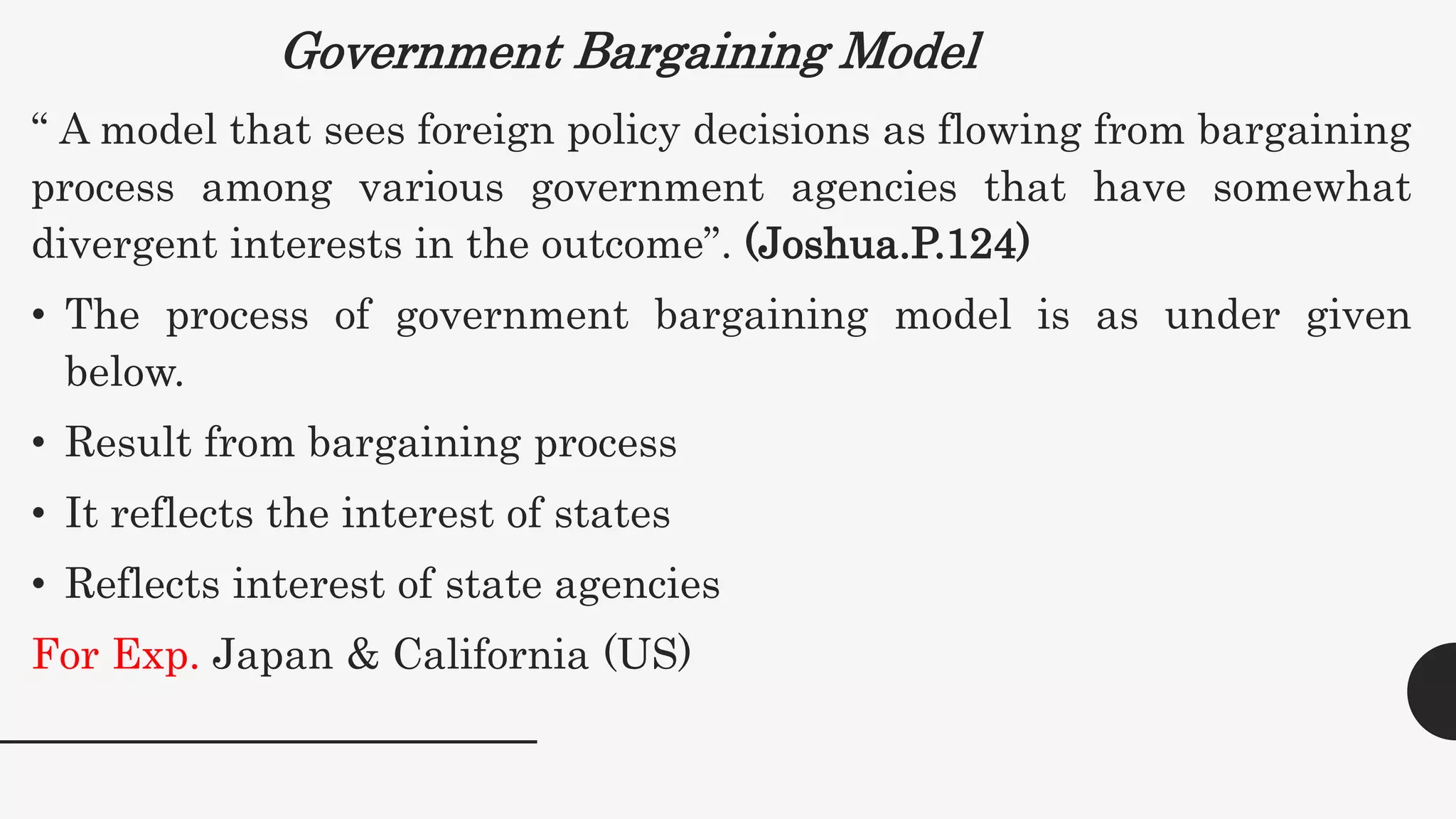 Government Bargaining Model
“ A model that sees foreign policy decisions as flowing from bargaining
process among various government agencies that have somewhat
divergent interests in the outcome”. (Joshua.P.124)
• The process of government bargaining model is as under given
below.
• Result from bargaining process
• It reflects the interest of states
• Reflects interest of state agencies
For Exp. Japan & California (US)
 