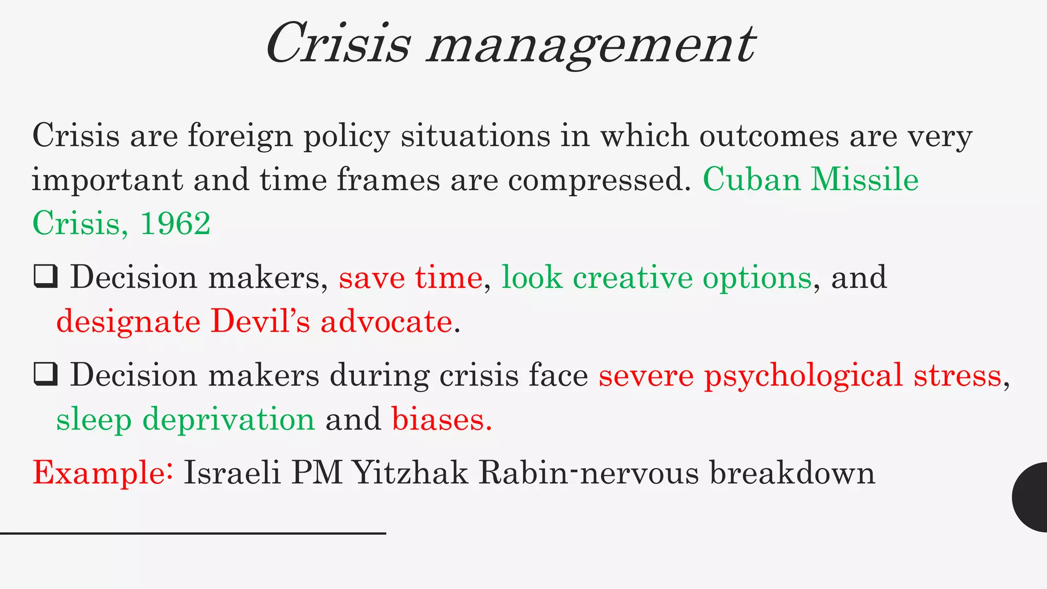 Crisis management
Crisis are foreign policy situations in which outcomes are very
important and time frames are compressed. Cuban Missile
Crisis, 1962
 Decision makers, save time, look creative options, and
designate Devil’s advocate.
 Decision makers during crisis face severe psychological stress,
sleep deprivation and biases.
Example: Israeli PM Yitzhak Rabin-nervous breakdown
 