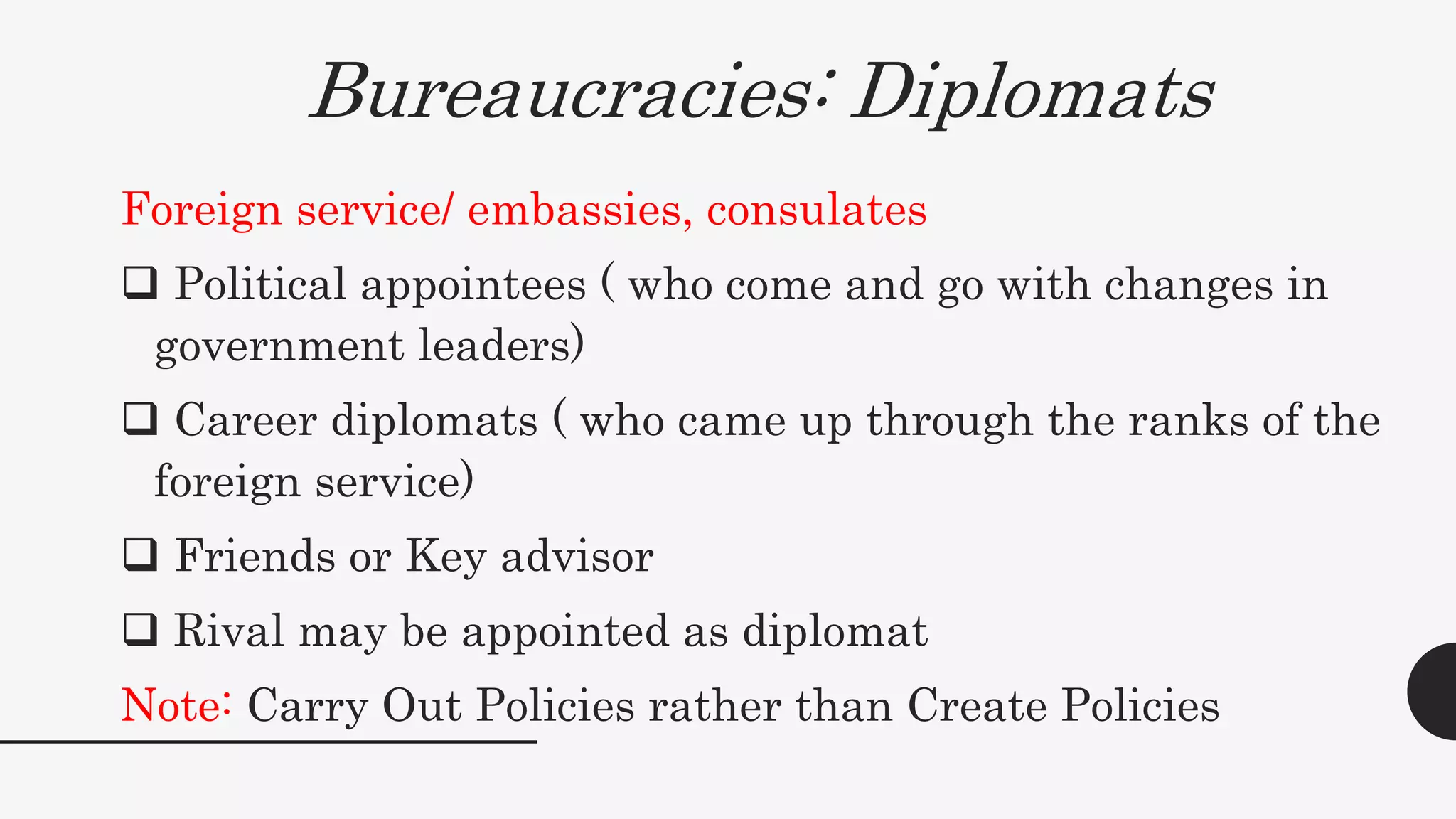 Bureaucracies: Diplomats
Foreign service/ embassies, consulates
 Political appointees ( who come and go with changes in
government leaders)
 Career diplomats ( who came up through the ranks of the
foreign service)
 Friends or Key advisor
 Rival may be appointed as diplomat
Note: Carry Out Policies rather than Create Policies
 
