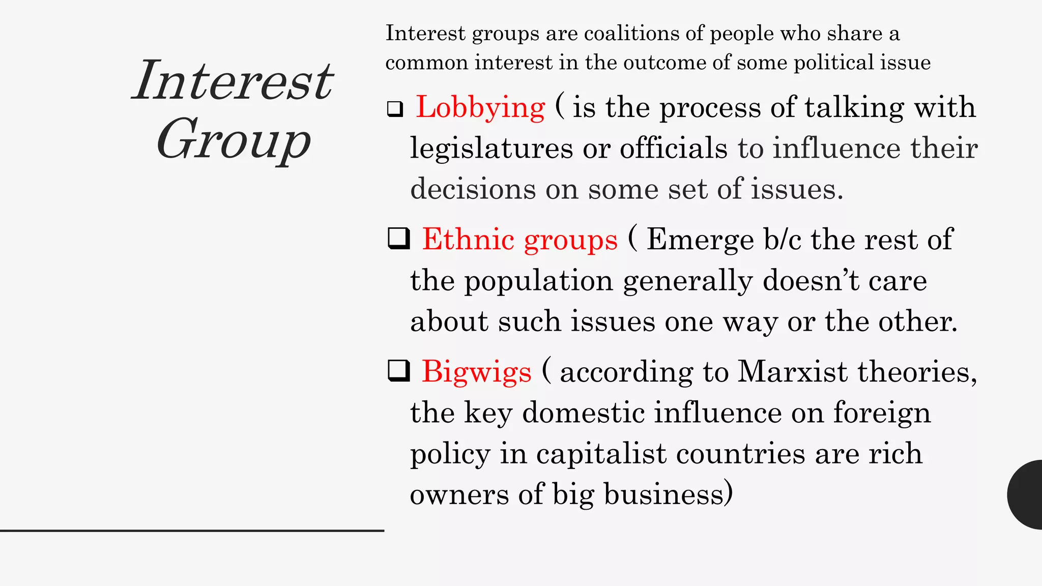 Interest
Group
Interest groups are coalitions of people who share a
common interest in the outcome of some political issue
 Lobbying ( is the process of talking with
legislatures or officials to influence their
decisions on some set of issues.
 Ethnic groups ( Emerge b/c the rest of
the population generally doesn’t care
about such issues one way or the other.
 Bigwigs ( according to Marxist theories,
the key domestic influence on foreign
policy in capitalist countries are rich
owners of big business)
 
