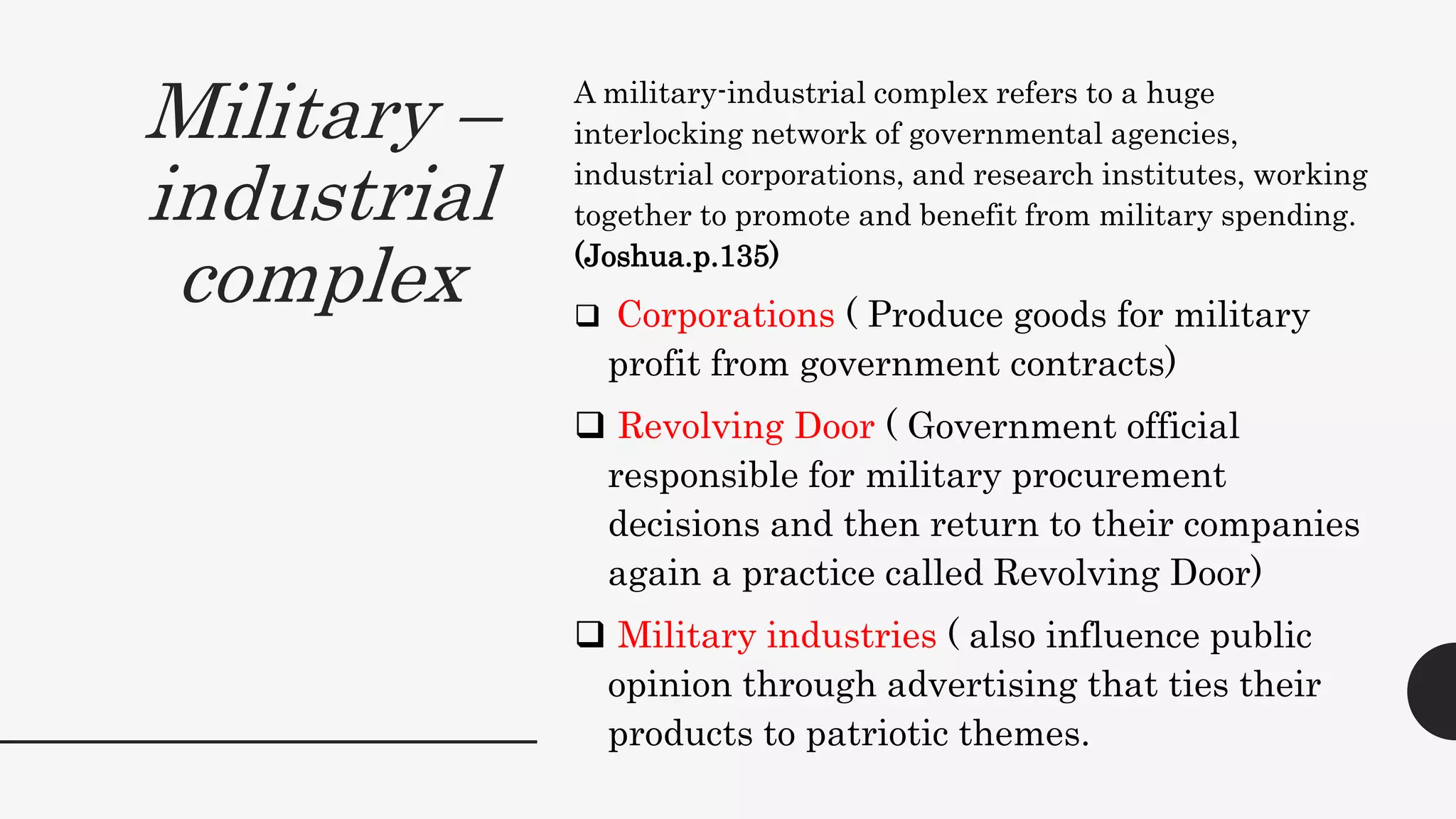 Military –
industrial
complex
A military-industrial complex refers to a huge
interlocking network of governmental agencies,
industrial corporations, and research institutes, working
together to promote and benefit from military spending.
(Joshua.p.135)
 Corporations ( Produce goods for military
profit from government contracts)
 Revolving Door ( Government official
responsible for military procurement
decisions and then return to their companies
again a practice called Revolving Door)
 Military industries ( also influence public
opinion through advertising that ties their
products to patriotic themes.
 