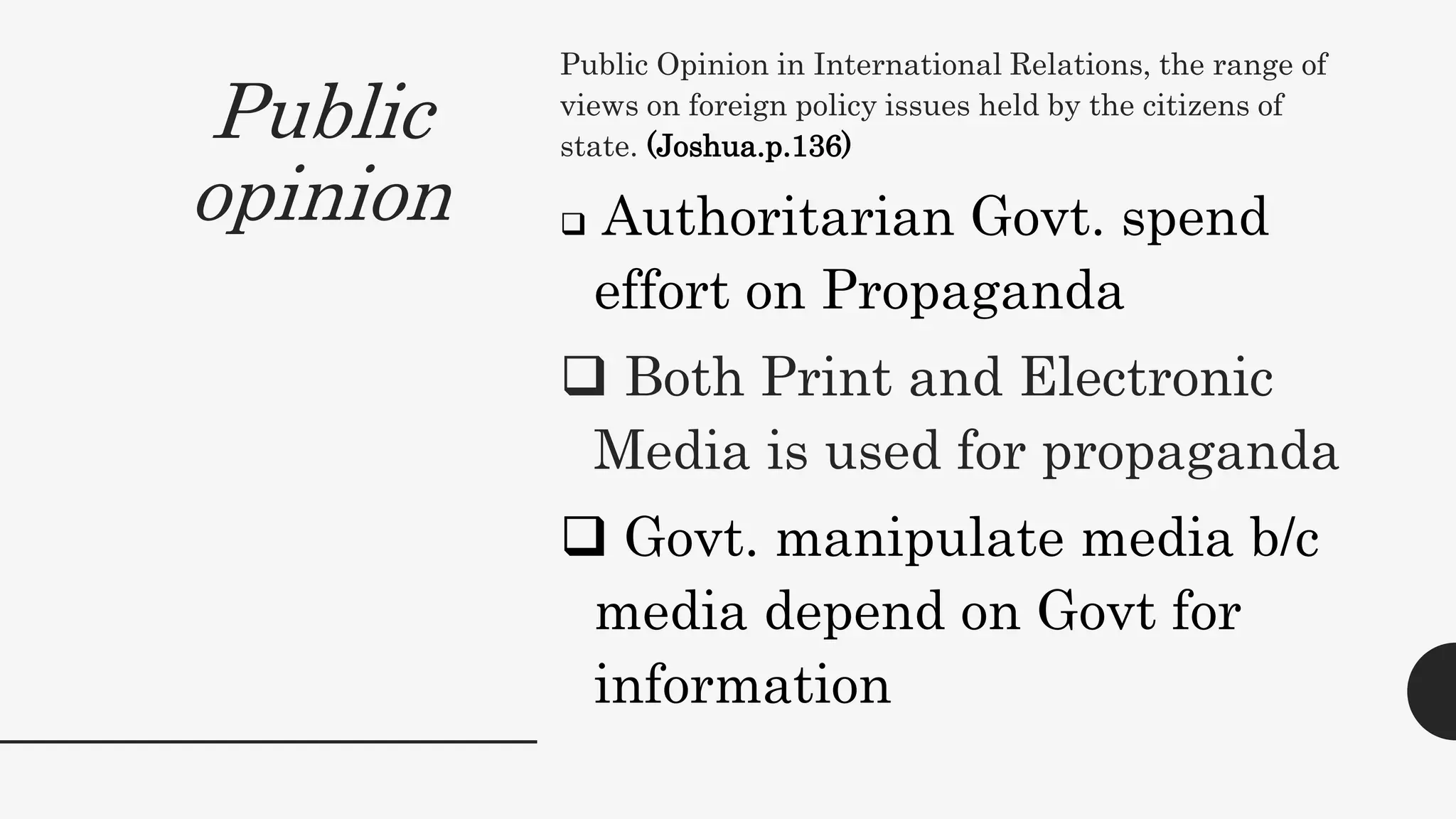 Public
opinion
Public Opinion in International Relations, the range of
views on foreign policy issues held by the citizens of
state. (Joshua.p.136)
 Authoritarian Govt. spend
effort on Propaganda
 Both Print and Electronic
Media is used for propaganda
 Govt. manipulate media b/c
media depend on Govt for
information
 