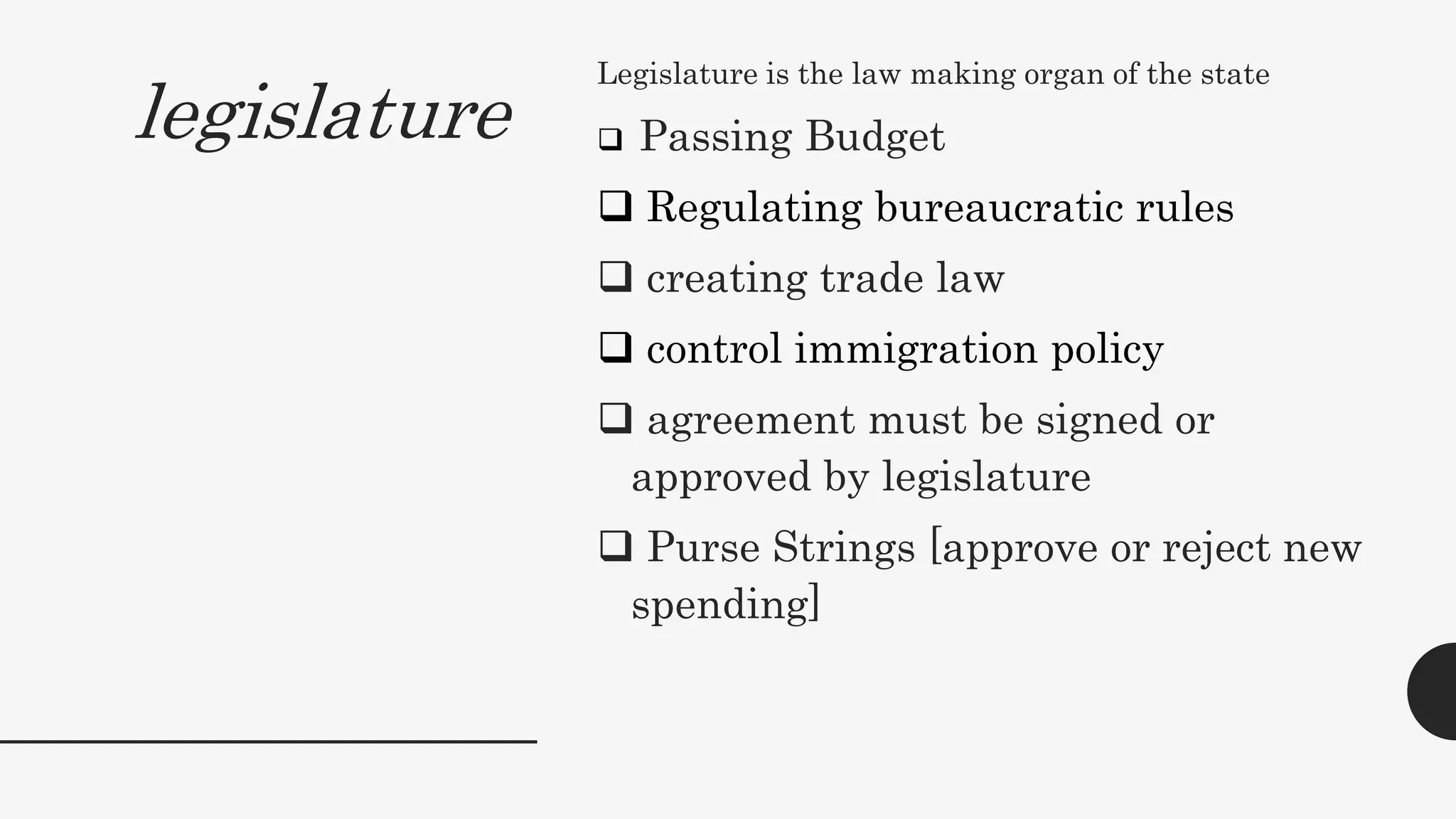 legislature
Legislature is the law making organ of the state
 Passing Budget
 Regulating bureaucratic rules
 creating trade law
 control immigration policy
 agreement must be signed or
approved by legislature
 Purse Strings [approve or reject new
spending]
 