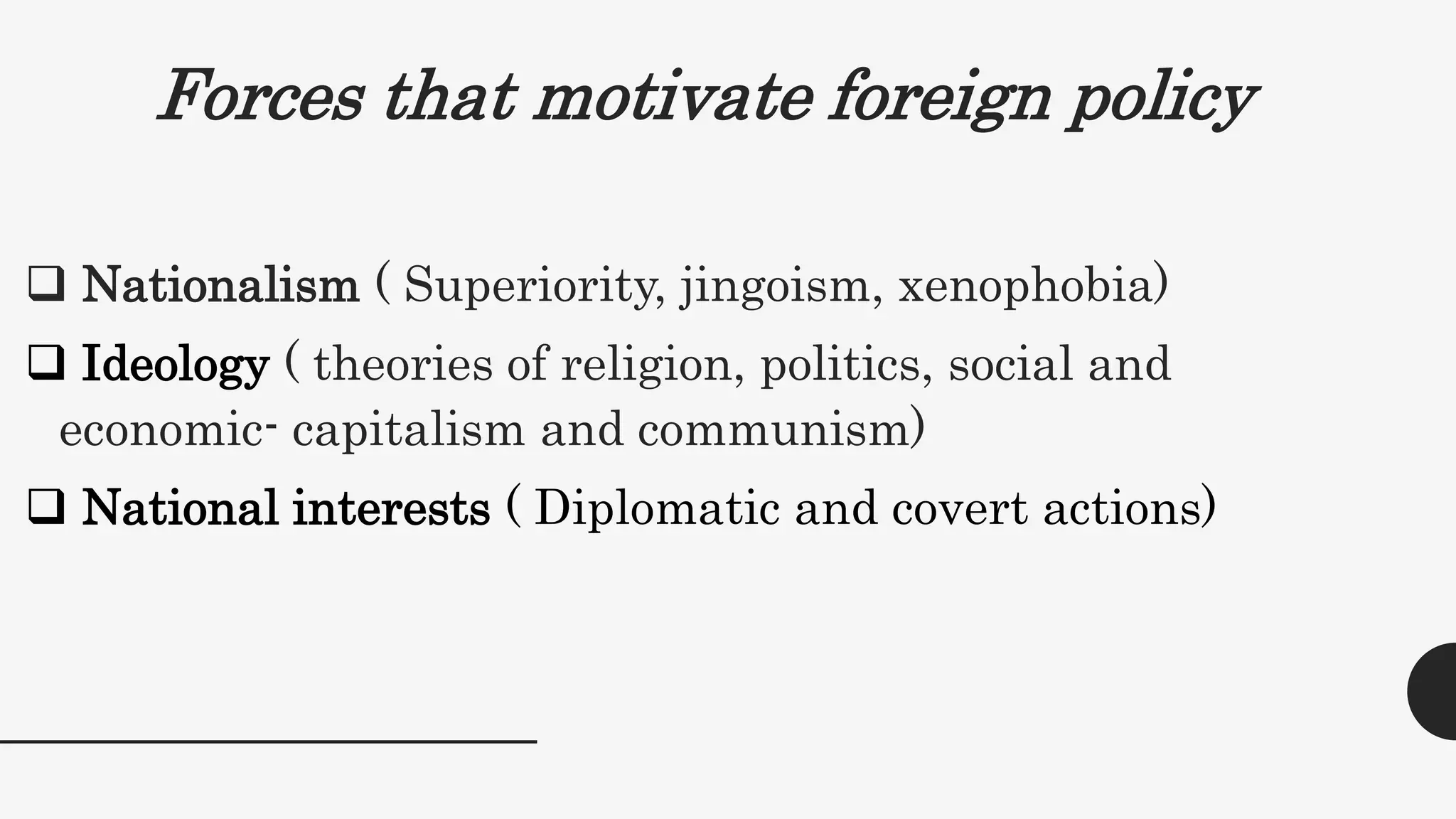 Forces that motivate foreign policy
 Nationalism ( Superiority, jingoism, xenophobia)
 Ideology ( theories of religion, politics, social and
economic- capitalism and communism)
 National interests ( Diplomatic and covert actions)
 