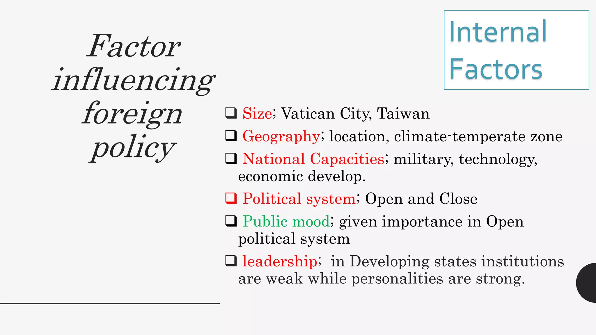 Factor
influencing
foreign
policy
 Size; Vatican City, Taiwan
 Geography; location, climate-temperate zone
 National Capacities; military, technology,
economic develop.
 Political system; Open and Close
 Public mood; given importance in Open
political system
 leadership; in Developing states institutions
are weak while personalities are strong.
Internal
Factors
 
