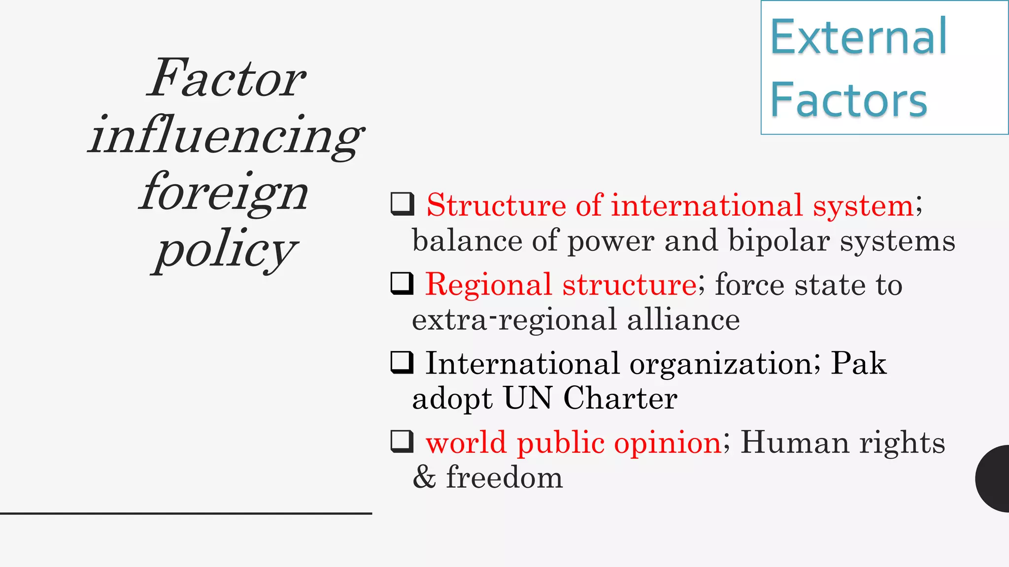 Factor
influencing
foreign
policy
 Structure of international system;
balance of power and bipolar systems
 Regional structure; force state to
extra-regional alliance
 International organization; Pak
adopt UN Charter
 world public opinion; Human rights
& freedom
External
Factors
 
