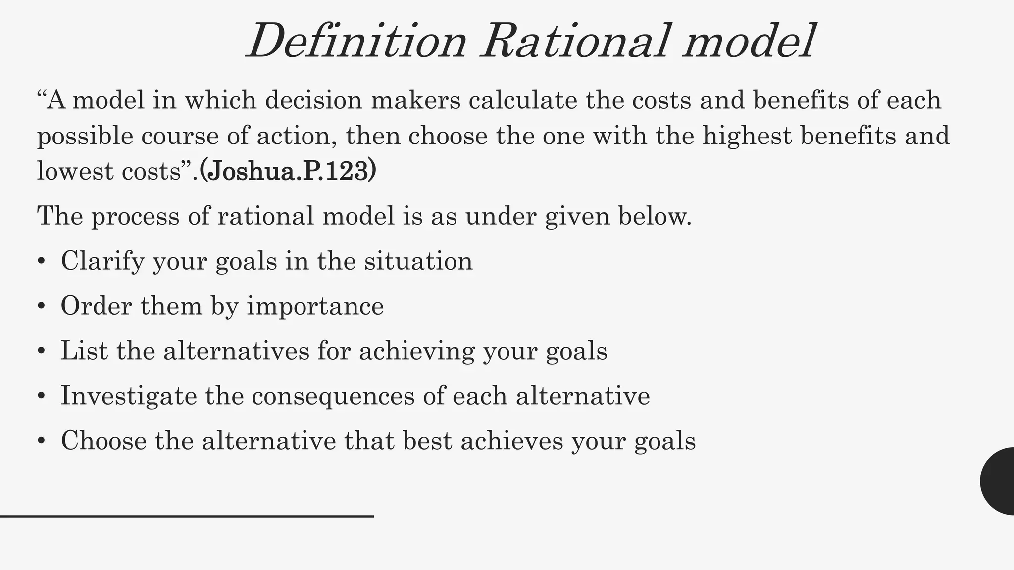 Definition Rational model
“A model in which decision makers calculate the costs and benefits of each
possible course of action, then choose the one with the highest benefits and
lowest costs”.(Joshua.P.123)
The process of rational model is as under given below.
• Clarify your goals in the situation
• Order them by importance
• List the alternatives for achieving your goals
• Investigate the consequences of each alternative
• Choose the alternative that best achieves your goals
 