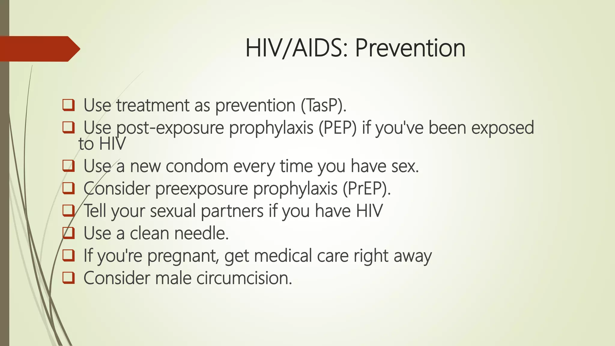 HIV/AIDS: Prevention
 Use treatment as prevention (TasP).
 Use post-exposure prophylaxis (PEP) if you've been exposed
to HIV
 Use a new condom every time you have sex.
 Consider preexposure prophylaxis (PrEP).
 Tell your sexual partners if you have HIV
 Use a clean needle.
 If you're pregnant, get medical care right away
 Consider male circumcision.
 