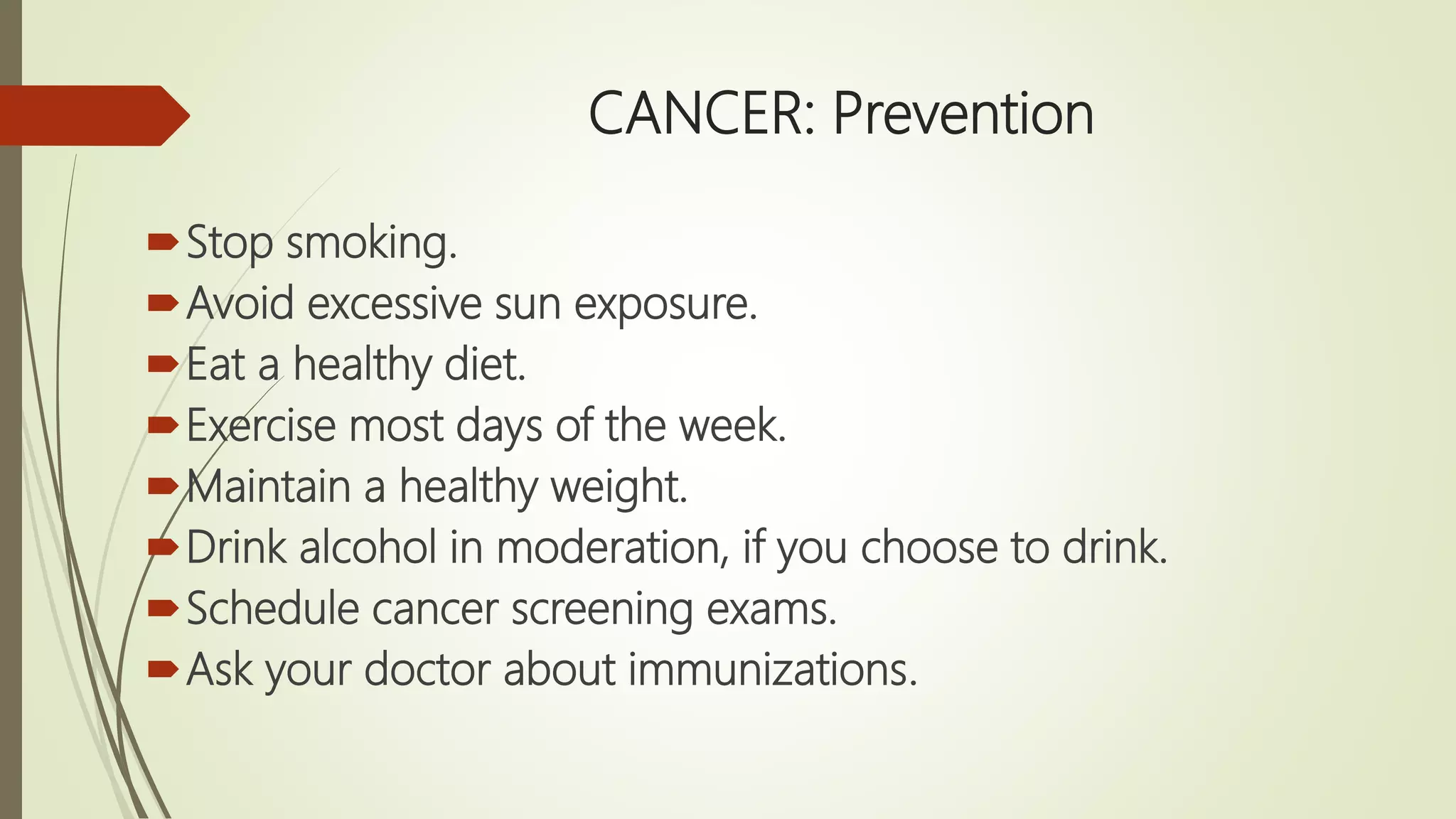 CANCER: Prevention
Stop smoking.
Avoid excessive sun exposure.
Eat a healthy diet.
Exercise most days of the week.
Maintain a healthy weight.
Drink alcohol in moderation, if you choose to drink.
Schedule cancer screening exams.
Ask your doctor about immunizations.
 