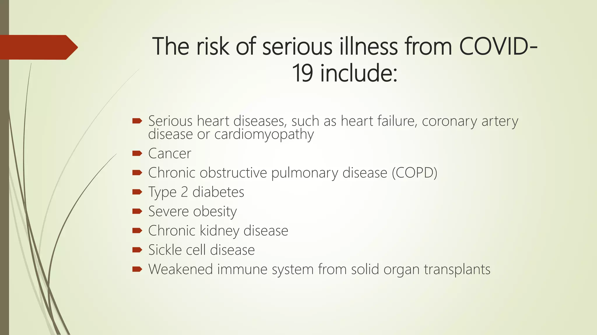 The risk of serious illness from COVID-
19 include:
 Serious heart diseases, such as heart failure, coronary artery
disease or cardiomyopathy
 Cancer
 Chronic obstructive pulmonary disease (COPD)
 Type 2 diabetes
 Severe obesity
 Chronic kidney disease
 Sickle cell disease
 Weakened immune system from solid organ transplants
 