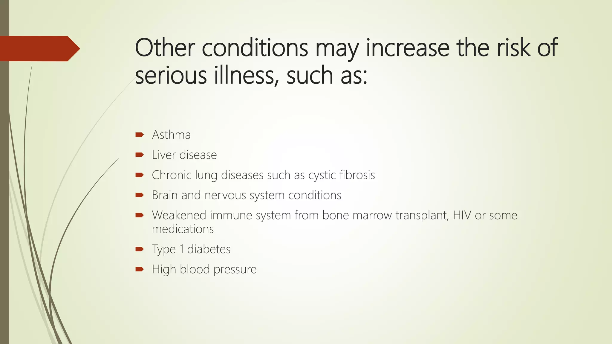 Other conditions may increase the risk of
serious illness, such as:
 Asthma
 Liver disease
 Chronic lung diseases such as cystic fibrosis
 Brain and nervous system conditions
 Weakened immune system from bone marrow transplant, HIV or some
medications
 Type 1 diabetes
 High blood pressure
 