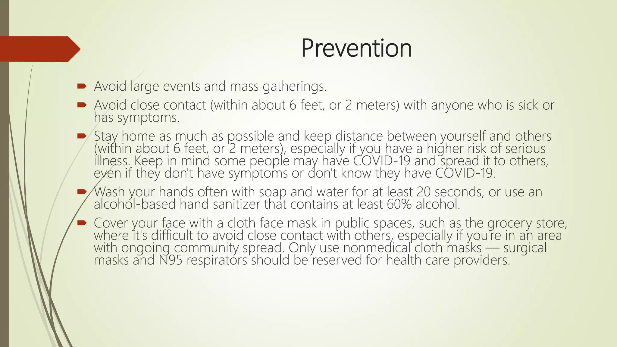 Prevention
 Avoid large events and mass gatherings.
 Avoid close contact (within about 6 feet, or 2 meters) with anyone who is sick or
has symptoms.
 Stay home as much as possible and keep distance between yourself and others
(within about 6 feet, or 2 meters), especially if you have a higher risk of serious
illness. Keep in mind some people may have COVID-19 and spread it to others,
even if they don't have symptoms or don't know they have COVID-19.
 Wash your hands often with soap and water for at least 20 seconds, or use an
alcohol-based hand sanitizer that contains at least 60% alcohol.
 Cover your face with a cloth face mask in public spaces, such as the grocery store,
where it's difficult to avoid close contact with others, especially if you're in an area
with ongoing community spread. Only use nonmedical cloth masks — surgical
masks and N95 respirators should be reserved for health care providers.
 