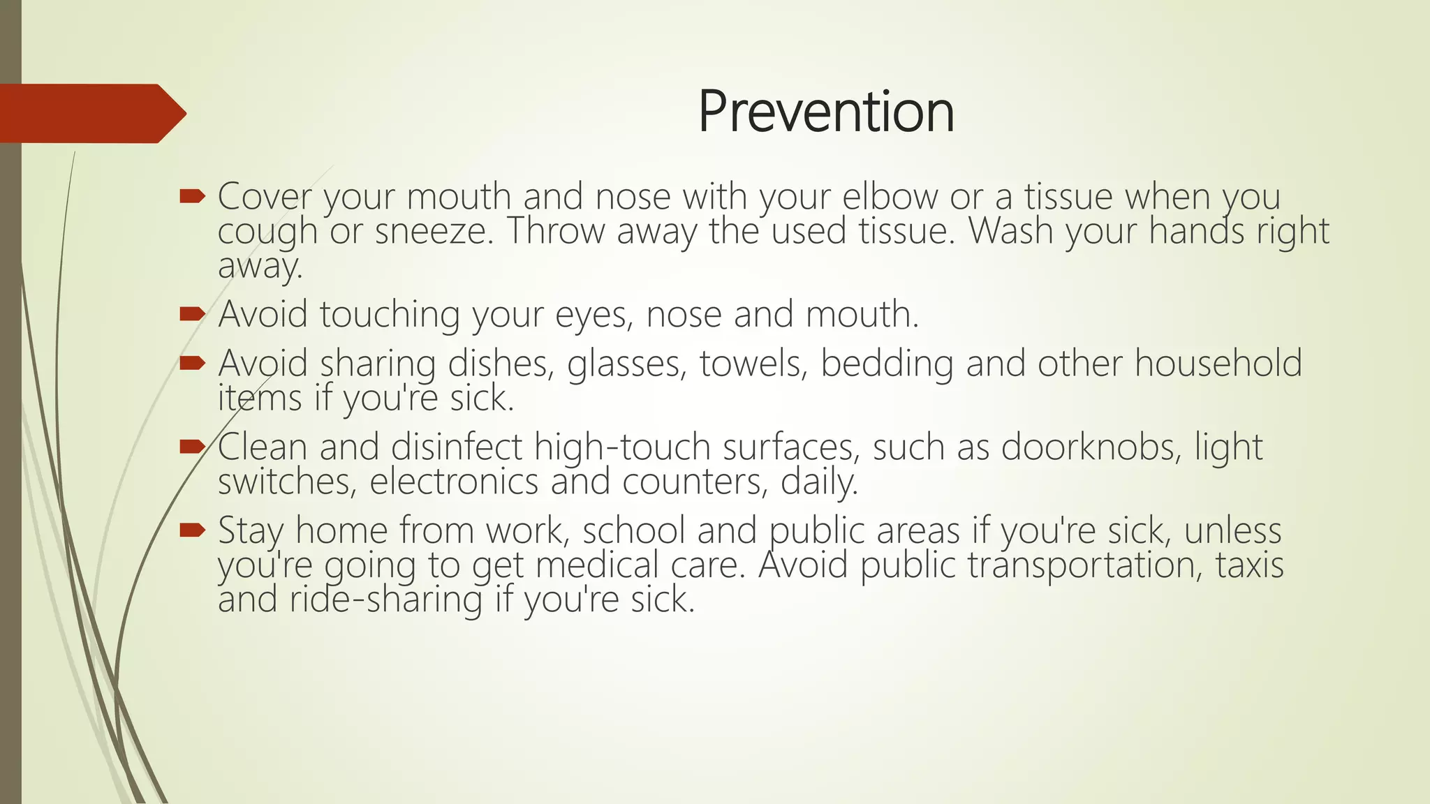 Prevention
 Cover your mouth and nose with your elbow or a tissue when you
cough or sneeze. Throw away the used tissue. Wash your hands right
away.
 Avoid touching your eyes, nose and mouth.
 Avoid sharing dishes, glasses, towels, bedding and other household
items if you're sick.
 Clean and disinfect high-touch surfaces, such as doorknobs, light
switches, electronics and counters, daily.
 Stay home from work, school and public areas if you're sick, unless
you're going to get medical care. Avoid public transportation, taxis
and ride-sharing if you're sick.
 