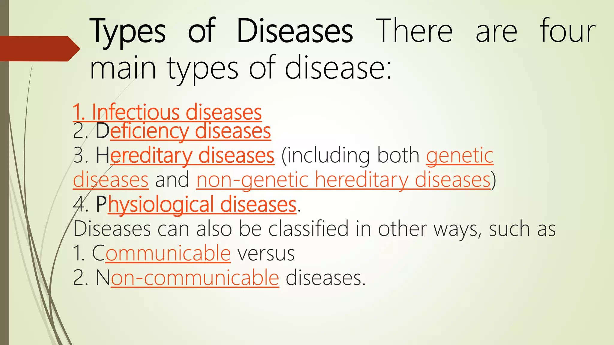 1. Infectious diseases
2. Deficiency diseases
3. Hereditary diseases (including both genetic
diseases and non-genetic hereditary diseases)
4. Physiological diseases.
Diseases can also be classified in other ways, such as
1. Communicable versus
2. Non-communicable diseases.
Types of Diseases There are four
main types of disease:
 