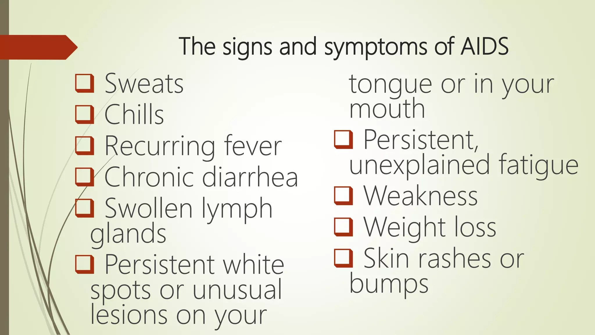 The signs and symptoms of AIDS
 Sweats
 Chills
 Recurring fever
 Chronic diarrhea
 Swollen lymph
glands
 Persistent white
spots or unusual
lesions on your
tongue or in your
mouth
 Persistent,
unexplained fatigue
 Weakness
 Weight loss
 Skin rashes or
bumps
 
