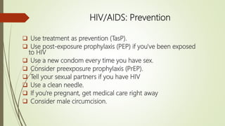HIV/AIDS: Prevention
 Use treatment as prevention (TasP).
 Use post-exposure prophylaxis (PEP) if you've been exposed
to HIV
 Use a new condom every time you have sex.
 Consider preexposure prophylaxis (PrEP).
 Tell your sexual partners if you have HIV
 Use a clean needle.
 If you're pregnant, get medical care right away
 Consider male circumcision.
 