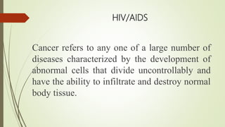 HIV/AIDS
Cancer refers to any one of a large number of
diseases characterized by the development of
abnormal cells that divide uncontrollably and
have the ability to infiltrate and destroy normal
body tissue.
 