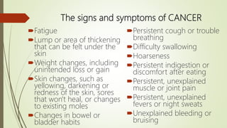 The signs and symptoms of CANCER
Fatigue
Lump or area of thickening
that can be felt under the
skin
Weight changes, including
unintended loss or gain
Skin changes, such as
yellowing, darkening or
redness of the skin, sores
that won't heal, or changes
to existing moles
Changes in bowel or
bladder habits
Persistent cough or trouble
breathing
Difficulty swallowing
Hoarseness
Persistent indigestion or
discomfort after eating
Persistent, unexplained
muscle or joint pain
Persistent, unexplained
fevers or night sweats
Unexplained bleeding or
bruising
 