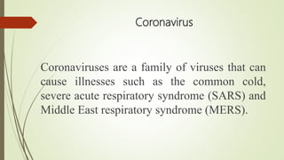 Coronavirus
Coronaviruses are a family of viruses that can
cause illnesses such as the common cold,
severe acute respiratory syndrome (SARS) and
Middle East respiratory syndrome (MERS).
 