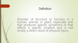 Definition
Disorder of structure or function in a
human, animal, or plant, especially one
that produces specific symptoms or that
affects a specific location and is not
simply a direct result of physical injury.
 