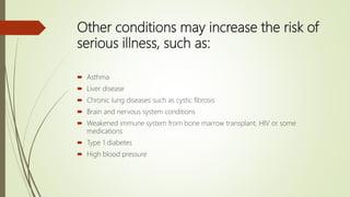 Other conditions may increase the risk of
serious illness, such as:
 Asthma
 Liver disease
 Chronic lung diseases such as cystic fibrosis
 Brain and nervous system conditions
 Weakened immune system from bone marrow transplant, HIV or some
medications
 Type 1 diabetes
 High blood pressure
 