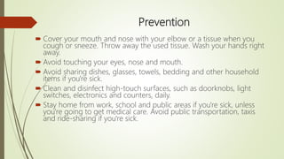 Prevention
 Cover your mouth and nose with your elbow or a tissue when you
cough or sneeze. Throw away the used tissue. Wash your hands right
away.
 Avoid touching your eyes, nose and mouth.
 Avoid sharing dishes, glasses, towels, bedding and other household
items if you're sick.
 Clean and disinfect high-touch surfaces, such as doorknobs, light
switches, electronics and counters, daily.
 Stay home from work, school and public areas if you're sick, unless
you're going to get medical care. Avoid public transportation, taxis
and ride-sharing if you're sick.
 