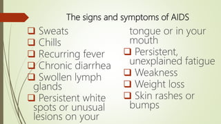 The signs and symptoms of AIDS
 Sweats
 Chills
 Recurring fever
 Chronic diarrhea
 Swollen lymph
glands
 Persistent white
spots or unusual
lesions on your
tongue or in your
mouth
 Persistent,
unexplained fatigue
 Weakness
 Weight loss
 Skin rashes or
bumps
 