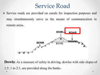 Service Road
 Service roads are provided on canals for inspection purposes and
may simultaneously serve as the means of communication in
remote areas.
Dowla: As a measure of safety in driving, dowlas with side slopes of
1.5: 1 to 2:1, are provided along the banks.
 
